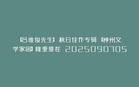【吕维俊先生】《秋日佳作专辑》【神州文学家园】隆重推荐 2025090705