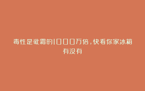毒性是砒霜的1000万倍，快看你家冰箱有没有→