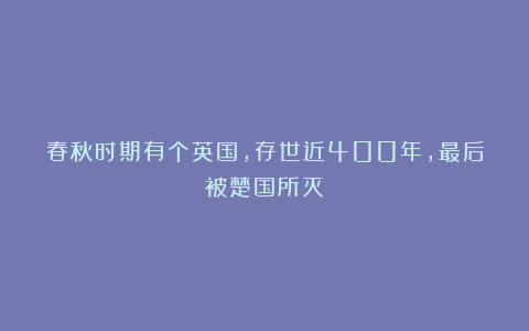 春秋时期有个英国，存世近400年，最后被楚国所灭