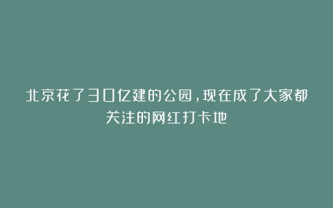 北京花了30亿建的公园，现在成了大家都关注的网红打卡地！