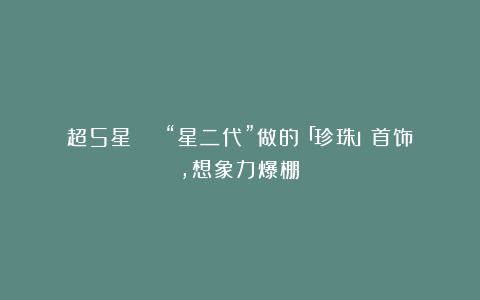 超5星 | “星二代”做的「珍珠」首饰，想象力爆棚！