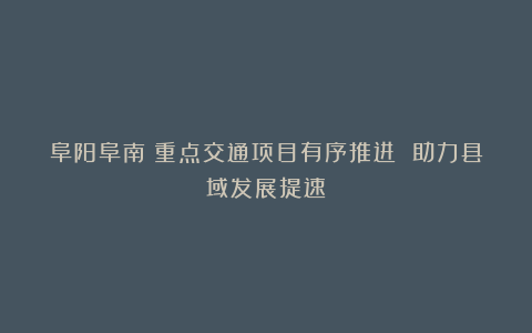阜阳阜南:重点交通项目有序推进 助力县域发展提速