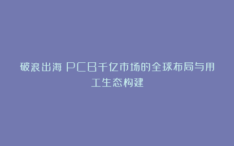 破浪出海：PCB千亿市场的全球布局与用工生态构建