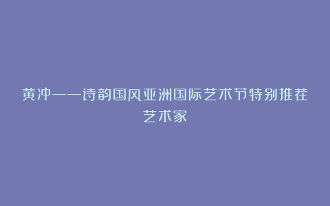 黄冲——诗韵国风亚洲国际艺术节特别推荐艺术家