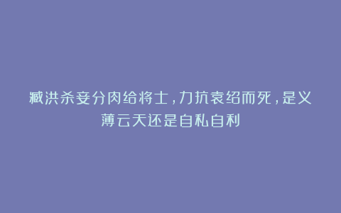 臧洪杀妾分肉给将士，力抗袁绍而死，是义薄云天还是自私自利？