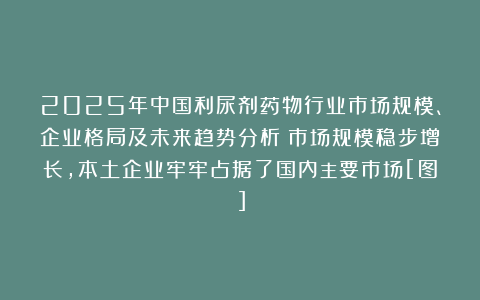 2025年中国利尿剂药物行业市场规模、企业格局及未来趋势分析：市场规模稳步增长，本土企业牢牢占据了国内主要市场[图]