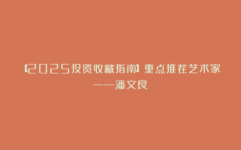 【2025投资收藏指南】重点推荐艺术家——潘文良