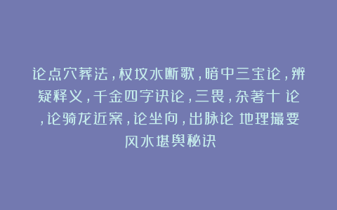 论点穴葬法，杖坟水断歌，暗中三宝论，辨疑释义，千金四字诀论，三畏，杂著十叚论，论骑龙近案，论坐向，出脉论《地理撮要》风水堪舆秘诀