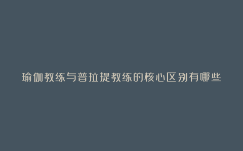 瑜伽教练与普拉提教练的核心区别有哪些