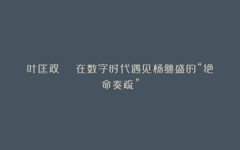 叶匡政 | 在数字时代遇见杨继盛的“绝命奏疏”