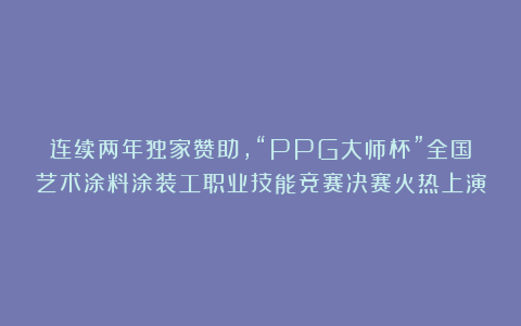 连续两年独家赞助，“PPG大师杯”全国艺术涂料涂装工职业技能竞赛决赛火热上演