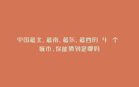 中国最北、最南、最东、最西的 4 个 城市，你能猜到是哪吗？