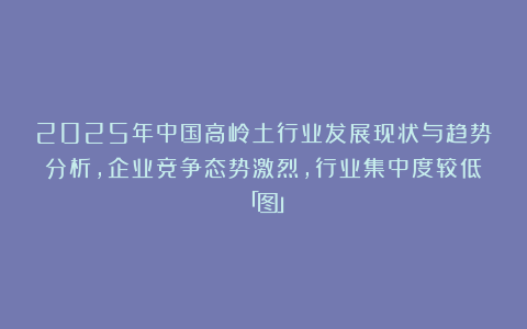 2025年中国高岭土行业发展现状与趋势分析，企业竞争态势激烈，行业集中度较低「图」