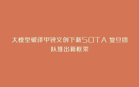 大模型破译甲骨文创下新SOTA！复旦团队推出新框架