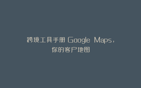跨境工具手册丨Google Maps，你的客户地图