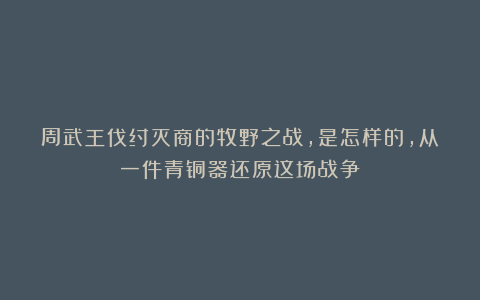 周武王伐纣灭商的牧野之战，是怎样的，从一件青铜器还原这场战争