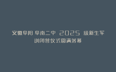 安徽阜阳：阜南二中 2025 级新生军训闭营仪式圆满落幕