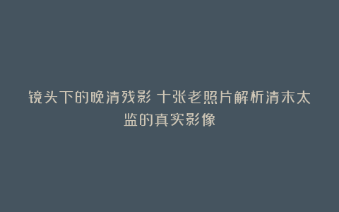 镜头下的晚清残影：十张老照片解析清末太监的真实影像