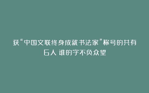 获“中国文联终身成就书法家”称号的共有6人：谁的字不负众望
