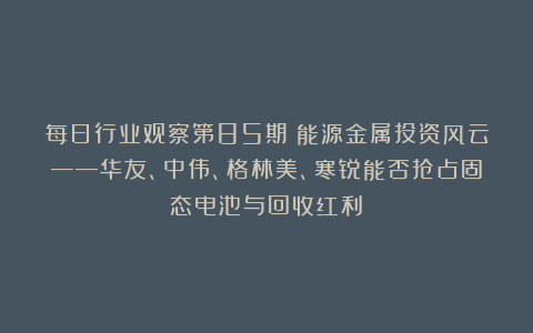 每日行业观察第85期：能源金属投资风云——华友、中伟、格林美、寒锐能否抢占固态电池与回收红利？