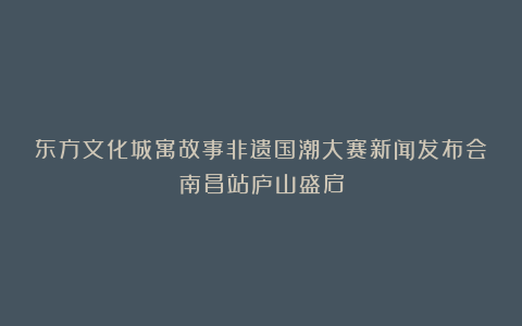 东方文化城寓故事非遗国潮大赛新闻发布会南昌站庐山盛启
