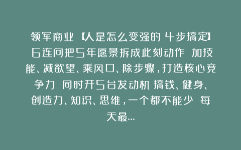 领军商业:【人是怎么变强的?4步搞定】①6连问把5年愿景拆成此刻动作;②加技能、减欲望、乘风口、除步骤,打造核心竞争力;③同时开5台发动机:搞钱、健身、创造力、知识、思维,一个都不能少;④每天最…
