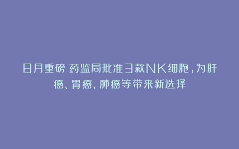 8月重磅！药监局批准3款NK细胞，为肝癌、胃癌、肺癌等带来新选择