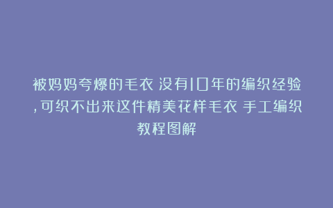 被妈妈夸爆的毛衣！没有10年的编织经验，可织不出来这件精美花样毛衣！手工编织教程图解
