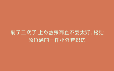 刷了三次了！上身效果简直不要太好，松弛感拉满的一件小外套织法