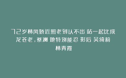 72岁林凤娇近照老到认不出！站一起比成龙苍老，蔡澜：她特别能忍|影后|吴绮莉|林青霞