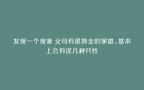 发现一个现象：父母有退休金的家庭，基本上会有这几种共性