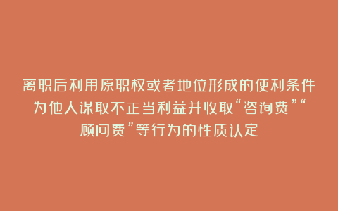离职后利用原职权或者地位形成的便利条件为他人谋取不正当利益并收取“咨询费”“顾问费”等行为的性质认定