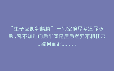 “生子应如郭麒麟”，一句堂前尽孝道尽心酸，殊不知她的后半句是屋后老死不相往来。缘何而起。。。。。