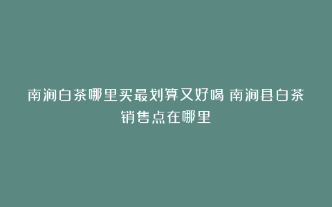 南涧白茶哪里买最划算又好喝?南涧县白茶销售点在哪里?