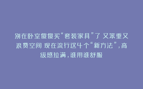 别在卧室傻傻买“套装家具”了！又笨重又浪费空间！现在流行这4个“新方法”，高级感拉满，谁用谁舒服！