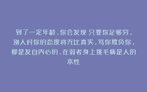 到了一定年龄，你会发现：只要你足够穷，别人对你的态度将无比真实，骂你欺负你，都是发自内心的，在弱者身上挑毛病是人的本性