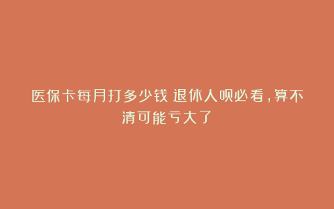医保卡每月打多少钱？退休人员必看，算不清可能亏大了！
