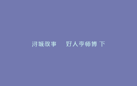浔城故事 | 好人李师傅（下）