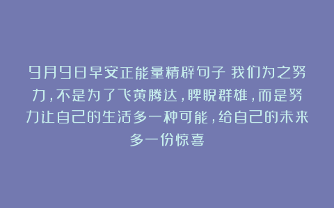 9月9日早安正能量精辟句子：我们为之努力，不是为了飞黄腾达，睥睨群雄，而是努力让自己的生活多一种可能，给自己的未来多一份惊喜！