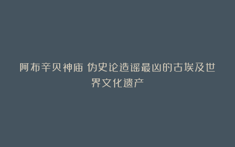 阿布辛贝神庙：伪史论造谣最凶的古埃及世界文化遗产