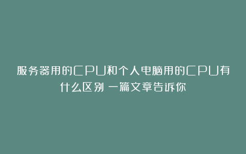 服务器用的CPU和个人电脑用的CPU有什么区别？一篇文章告诉你！