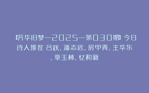 【芳华旧梦—2025—第030期】今日诗人推荐：吕跃、潘志远、房甲青、王华东、章玉林、忆和新