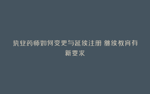 执业药师如何变更与延续注册？继续教育有新要求！