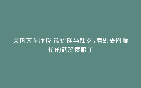 美国大军压境！欲铲除马杜罗，看到委内瑞拉的武器傻眼了