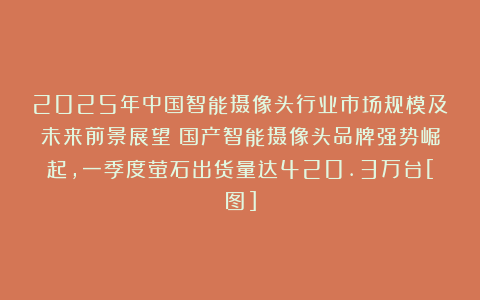 2025年中国智能摄像头行业市场规模及未来前景展望：国产智能摄像头品牌强势崛起，一季度萤石出货量达420.3万台[图]