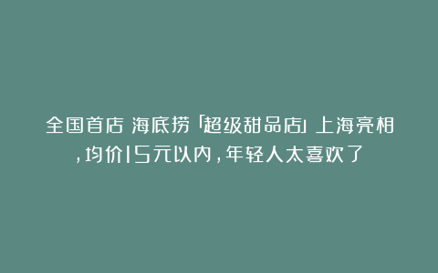 全国首店｜海底捞「超级甜品店」上海亮相，均价15元以内，年轻人太喜欢了！