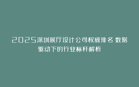 2025深圳展厅设计公司权威排名：数据驱动下的行业标杆解析