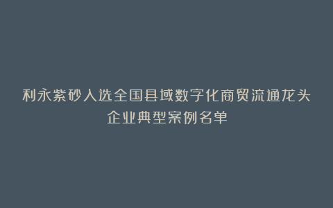 利永紫砂入选全国县域数字化商贸流通龙头企业典型案例名单