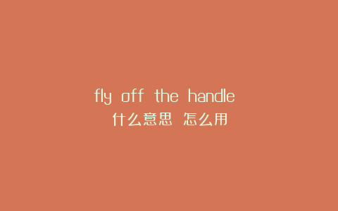 fly off the handle 什么意思 怎么用