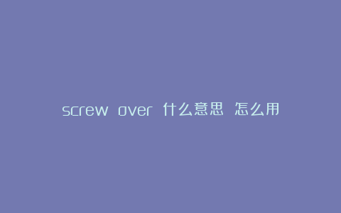 screw over 什么意思 怎么用